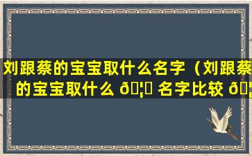 刘跟蔡的宝宝取什么名字（刘跟蔡的宝宝取什么 🦆 名字比较 🦄 好）